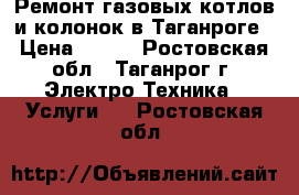 Ремонт газовых котлов и колонок в Таганроге › Цена ­ 400 - Ростовская обл., Таганрог г. Электро-Техника » Услуги   . Ростовская обл.